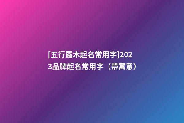 [五行屬木起名常用字]2023品牌起名常用字（帶寓意）